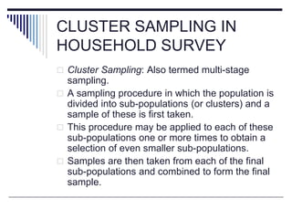 CLUSTER SAMPLING IN
HOUSEHOLD SURVEY
 Cluster Sampling: Also termed multi-stage
sampling.
 A sampling procedure in which the population is
divided into sub-populations (or clusters) and a
sample of these is first taken.
 This procedure may be applied to each of these
sub-populations one or more times to obtain a
selection of even smaller sub-populations.
 Samples are then taken from each of the final
sub-populations and combined to form the final
sample.
 