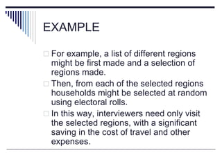EXAMPLE
 For example, a list of different regions
might be first made and a selection of
regions made.
 Then, from each of the selected regions
households might be selected at random
using electoral rolls.
 In this way, interviewers need only visit
the selected regions, with a significant
saving in the cost of travel and other
expenses.
 