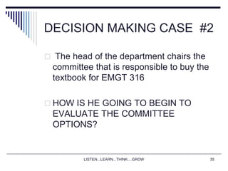 LISTEN...LEARN...THINK....GROW 35
DECISION MAKING CASE #2
 The head of the department chairs the
committee that is responsible to buy the
textbook for EMGT 316
 HOW IS HE GOING TO BEGIN TO
EVALUATE THE COMMITTEE
OPTIONS?
 
