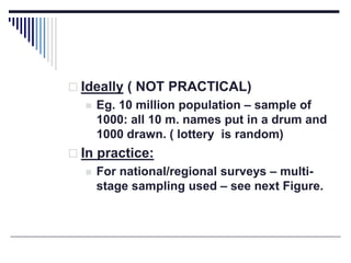  Ideally ( NOT PRACTICAL)
 Eg. 10 million population – sample of
1000: all 10 m. names put in a drum and
1000 drawn. ( lottery is random)
 In practice:
 For national/regional surveys – multi-
stage sampling used – see next Figure.
 