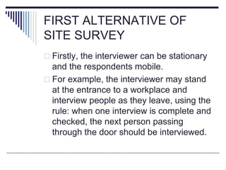 FIRST ALTERNATIVE OF
SITE SURVEY
 Firstly, the interviewer can be stationary
and the respondents mobile.
 For example, the interviewer may stand
at the entrance to a workplace and
interview people as they leave, using the
rule: when one interview is complete and
checked, the next person passing
through the door should be interviewed.
 