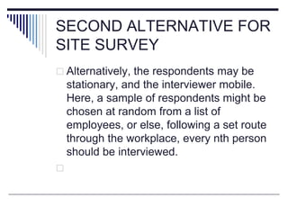 SECOND ALTERNATIVE FOR
SITE SURVEY
 Alternatively, the respondents may be
stationary, and the interviewer mobile.
Here, a sample of respondents might be
chosen at random from a list of
employees, or else, following a set route
through the workplace, every nth person
should be interviewed.

 