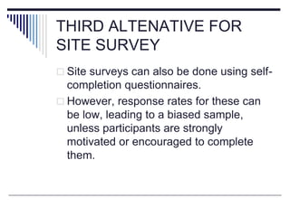 THIRD ALTENATIVE FOR
SITE SURVEY
 Site surveys can also be done using self-
completion questionnaires.
 However, response rates for these can
be low, leading to a biased sample,
unless participants are strongly
motivated or encouraged to complete
them.
 
