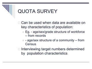 QUOTA SURVEY
 Can be used when data are available on
key characteristics of population:
 Eg. - age/sex/grade structure of workforce
– from records
 - age/sex structure of a community – from
Census
 Interviewing target numbers determined
by population characteristics
 