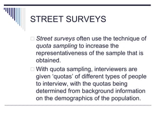STREET SURVEYS
 Street surveys often use the technique of
quota sampling to increase the
representativeness of the sample that is
obtained.
 With quota sampling, interviewers are
given ‘quotas’ of different types of people
to interview, with the quotas being
determined from background information
on the demographics of the population.
 