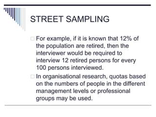 STREET SAMPLING
 For example, if it is known that 12% of
the population are retired, then the
interviewer would be required to
interview 12 retired persons for every
100 persons interviewed.
 In organisational research, quotas based
on the numbers of people in the different
management levels or professional
groups may be used.
 
