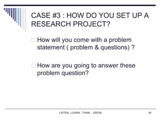 LISTEN...LEARN...THINK....GROW 36
CASE #3 : HOW DO YOU SET UP A
RESEARCH PROJECT?
 How will you come with a problem
statement ( problem & questions) ?
 How are you going to answer these
problem question?
 