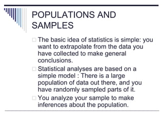 POPULATIONS AND
SAMPLES
 The basic idea of statistics is simple: you
want to extrapolate from the data you
have collected to make general
conclusions.
 Statistical analyses are based on a
simple model : There is a large
population of data out there, and you
have randomly sampled parts of it.
 You analyze your sample to make
inferences about the population.
 