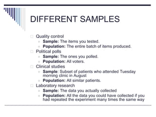 DIFFERENT SAMPLES
 Quality control
 Sample: The items you tested.
 Population: The entire batch of items produced.
 Political polls
 Sample: The ones you polled.
 Population: All voters.
 Clinical studies
 Sample: Subset of patients who attended Tuesday
morning clinic in August
 Population: All similar patients.
 Laboratory research
 Sample: The data you actually collected
 Population: All the data you could have collected if you
had repeated the experiment many times the same way
 
