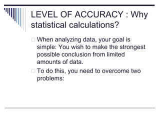 LEVEL OF ACCURACY : Why
statistical calculations?
 When analyzing data, your goal is
simple: You wish to make the strongest
possible conclusion from limited
amounts of data.
 To do this, you need to overcome two
problems:
 