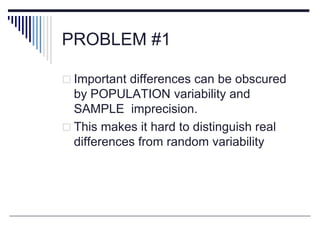 PROBLEM #1
 Important differences can be obscured
by POPULATION variability and
SAMPLE imprecision.
 This makes it hard to distinguish real
differences from random variability
 