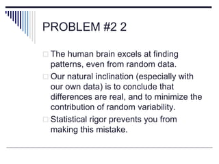 PROBLEM #2 2
 The human brain excels at finding
patterns, even from random data.
 Our natural inclination (especially with
our own data) is to conclude that
differences are real, and to minimize the
contribution of random variability.
 Statistical rigor prevents you from
making this mistake.
 