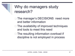 LISTEN...LEARN...THINK....GROW 37
Why do managers study
research?
 The manager’s DECISIONS need more
and better information
 The availability of improved techniques
and tools to meet this need
 The resulting information overload if
discipline is not employed in process
 