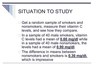 SITUATION TO STUDY
 Get a random sample of smokers and
nonsmokers, measure their vitamin C
levels, and see how they compare.
 In a sample of 40 male smokers, vitamin
C levels had a mean of 0.60 mg/dl while
in a sample of 40 male nonsmokers, the
levels had a mean of 0.90 mg/dl.
 The difference in means between
nonsmokers and smokers is 0.30 mg/dl.
which is impressive
 
