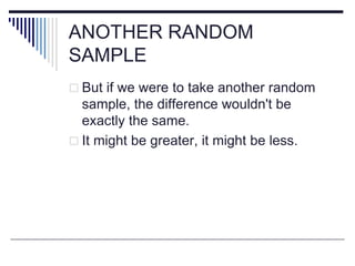 ANOTHER RANDOM
SAMPLE
 But if we were to take another random
sample, the difference wouldn't be
exactly the same.
 It might be greater, it might be less.
 