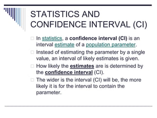 STATISTICS AND
CONFIDENCE INTERVAL (CI)
 In statistics, a confidence interval (CI) is an
interval estimate of a population parameter.
 Instead of estimating the parameter by a single
value, an interval of likely estimates is given.
 How likely the estimates are is determined by
the confidence interval (CI).
 The wider is the interval (CI) will be, the more
likely it is for the interval to contain the
parameter.
 