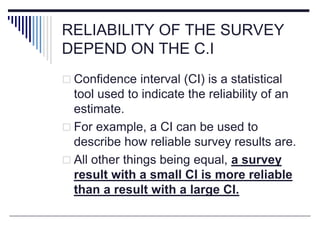 RELIABILITY OF THE SURVEY
DEPEND ON THE C.I
 Confidence interval (CI) is a statistical
tool used to indicate the reliability of an
estimate.
 For example, a CI can be used to
describe how reliable survey results are.
 All other things being equal, a survey
result with a small CI is more reliable
than a result with a large CI.
 
