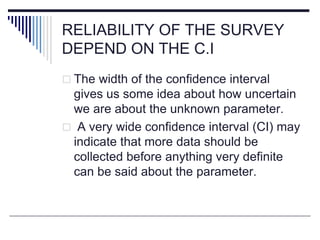 RELIABILITY OF THE SURVEY
DEPEND ON THE C.I
 The width of the confidence interval
gives us some idea about how uncertain
we are about the unknown parameter.
 A very wide confidence interval (CI) may
indicate that more data should be
collected before anything very definite
can be said about the parameter.
 