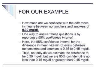 FOR OUR EXAMPLE
 How much are we confident with the difference
in means between nonsmokers and smokers of
0.30 mg/dl.
 One way to answer these questions is by
reporting a 95% confidence interval.
 Here, the 95% confidence interval for the
difference in mean vitamin C levels between
nonsmokers and smokers is 0.15 to 0.45 mg/dl.
 Thus, not only do we estimate the difference to
be 0.30 mg/dl, but we are 95% confident it is no
less than 0.15 mg/dl or greater than 0.45 mg/dl.
 