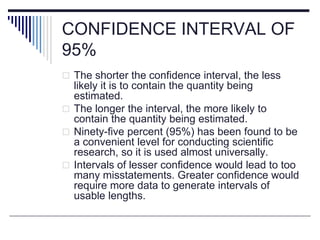 CONFIDENCE INTERVAL OF
95%
 The shorter the confidence interval, the less
likely it is to contain the quantity being
estimated.
 The longer the interval, the more likely to
contain the quantity being estimated.
 Ninety-five percent (95%) has been found to be
a convenient level for conducting scientific
research, so it is used almost universally.
 Intervals of lesser confidence would lead to too
many misstatements. Greater confidence would
require more data to generate intervals of
usable lengths.
 
