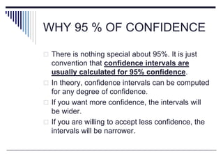WHY 95 % OF CONFIDENCE
 There is nothing special about 95%. It is just
convention that confidence intervals are
usually calculated for 95% confidence.
 In theory, confidence intervals can be computed
for any degree of confidence.
 If you want more confidence, the intervals will
be wider.
 If you are willing to accept less confidence, the
intervals will be narrower.
 