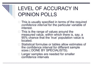 LEVEL OF ACCURACY IN
OPINION POLLS
 This is usually specified in terms of the required
confidence interval for the particular variable of
interest.
 This is the range of values around the
measured value, within which there is, say, a
95% chance that the ‘true’ population value is
located.
 Statistical formulae or tables allow estimates of
the confidence interval for different sample
sizes ( DONE BY SPECIALISTS).
 Larger samples are needed for smaller
confidence intervals
 
