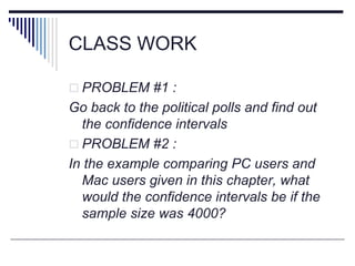 CLASS WORK
 PROBLEM #1 :
Go back to the political polls and find out
the confidence intervals
 PROBLEM #2 :
In the example comparing PC users and
Mac users given in this chapter, what
would the confidence intervals be if the
sample size was 4000?
 