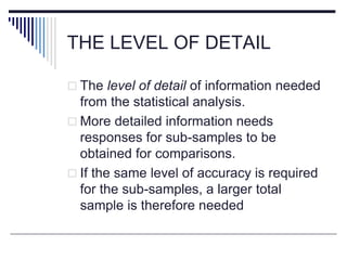 THE LEVEL OF DETAIL
 The level of detail of information needed
from the statistical analysis.
 More detailed information needs
responses for sub-samples to be
obtained for comparisons.
 If the same level of accuracy is required
for the sub-samples, a larger total
sample is therefore needed
 