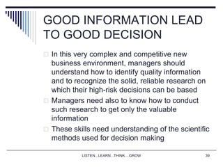 LISTEN...LEARN...THINK....GROW 39
GOOD INFORMATION LEAD
TO GOOD DECISION
 In this very complex and competitive new
business environment, managers should
understand how to identify quality information
and to recognize the solid, reliable research on
which their high-risk decisions can be based
 Managers need also to know how to conduct
such research to get only the valuable
information
 These skills need understanding of the scientific
methods used for decision making
 