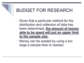BUDGET FOR RESEARCH
 Given that a particular method for the
distribution and collection of data has
been determined, the amount of money
able to be spent will put an upper limit
to the sample size.
 Money can be wasted by using a too
large a sample than is needed.
 