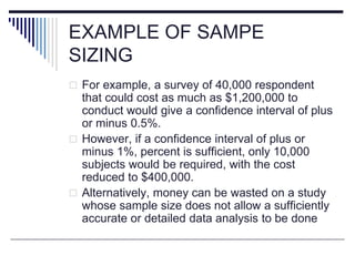 EXAMPLE OF SAMPE
SIZING
 For example, a survey of 40,000 respondent
that could cost as much as $1,200,000 to
conduct would give a confidence interval of plus
or minus 0.5%.
 However, if a confidence interval of plus or
minus 1%, percent is sufficient, only 10,000
subjects would be required, with the cost
reduced to $400,000.
 Alternatively, money can be wasted on a study
whose sample size does not allow a sufficiently
accurate or detailed data analysis to be done
 