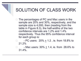 SOLUTION OF CLASS WORK
 The percentages of PC and Mac users in the
sample are 20% and 30%, respectively, and the
sample size is 4,000, then (reading from the
table in Figure 8.3), the half-widths of the two
confidence intervals are 1.2% and 1.4%
respectively. Thus the 95% confidence interval
for each group is:
 - PC users: 20% + 1.2 , ie. from 18.8% to
21.2%
 - Mac users: 30% + 1.4, ie. from 28.6% to
31.4%.
 