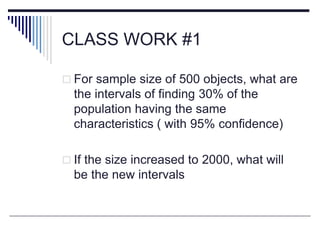 CLASS WORK #1
 For sample size of 500 objects, what are
the intervals of finding 30% of the
population having the same
characteristics ( with 95% confidence)
 If the size increased to 2000, what will
be the new intervals
 