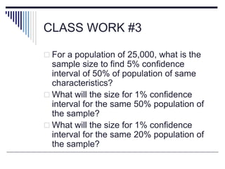 CLASS WORK #3
 For a population of 25,000, what is the
sample size to find 5% confidence
interval of 50% of population of same
characteristics?
 What will the size for 1% confidence
interval for the same 50% population of
the sample?
 What will the size for 1% confidence
interval for the same 20% population of
the sample?
 