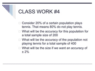CLASS WORK #4
 Consider 20% of a certain population plays
tennis. That means 80% do not play tennis.
 What will be the accuracy for this population for
a total sample size of 200
 What will be the accuracy of the population not
playing tennis for a total sample of 400
 What will be the size if we want an accuracy of
± 2%
 