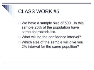 CLASS WORK #5
 We have a sample size of 500 . In this
sample 20% of the population have
same characteristics.
 What will be the confidence interval?
 Which size of the sample will give you
2% interval for the same popultion?
 
