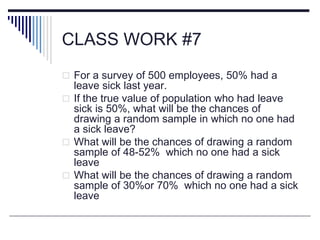 CLASS WORK #7
 For a survey of 500 employees, 50% had a
leave sick last year.
 If the true value of population who had leave
sick is 50%, what will be the chances of
drawing a random sample in which no one had
a sick leave?
 What will be the chances of drawing a random
sample of 48-52% which no one had a sick
leave
 What will be the chances of drawing a random
sample of 30%or 70% which no one had a sick
leave
 