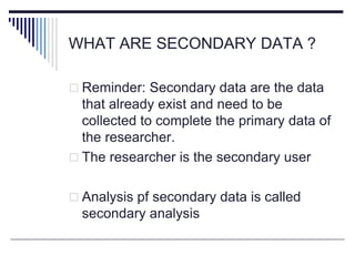 WHAT ARE SECONDARY DATA ?
 Reminder: Secondary data are the data
that already exist and need to be
collected to complete the primary data of
the researcher.
 The researcher is the secondary user
 Analysis pf secondary data is called
secondary analysis
 