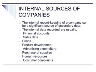INTERNAL SOURCES OF
COMPANIES
 The internal record-keeping of a company can
be a significant source of secondary data.
 The internal data recorded are usually:
 Financial accounts
 Sales data
 Prices
 Product development
 Advertising expenditure
 Purchase of supplies
 Human resources
 Costumer complaints
 