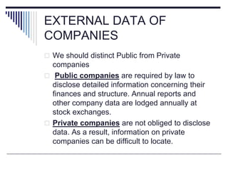 EXTERNAL DATA OF
COMPANIES
 We should distinct Public from Private
companies
 Public companies are required by law to
disclose detailed information concerning their
finances and structure. Annual reports and
other company data are lodged annually at
stock exchanges.
 Private companies are not obliged to disclose
data. As a result, information on private
companies can be difficult to locate.
 