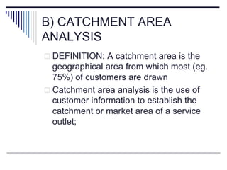 B) CATCHMENT AREA
ANALYSIS
 DEFINITION: A catchment area is the
geographical area from which most (eg.
75%) of customers are drawn
 Catchment area analysis is the use of
customer information to establish the
catchment or market area of a service
outlet;
 