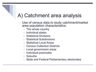 A) Catchment area analysis
 Use of census data to study catchment/market
area population characteristics:
 The whole country
 Individual states
 Statistical Divisions
 Statistical Subdivisions
 Statistical Local Areas
 Census Collection Districts
 Local government areas
 Individual postcodes
 Suburbs
 State and Federal Parliamentary electorates
 