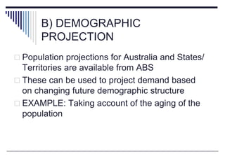 B) DEMOGRAPHIC
PROJECTION
 Population projections for Australia and States/
Territories are available from ABS
 These can be used to project demand based
on changing future demographic structure
 EXAMPLE: Taking account of the aging of the
population
 