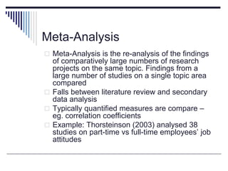 Meta-Analysis
 Meta-Analysis is the re-analysis of the findings
of comparatively large numbers of research
projects on the same topic. Findings from a
large number of studies on a single topic area
compared
 Falls between literature review and secondary
data analysis
 Typically quantified measures are compare –
eg. correlation coefficients
 Example: Thorsteinson (2003) analysed 38
studies on part-time vs full-time employees’ job
attitudes
 
