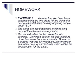 HOMEWORK
 EXERCISE 2 Assume that you have been
asked to compare two areas for the siting of a
new retail outlet aimed mainly at young people
aged 18-29.
 The areas are two postcodes in contrasting
parts of the city/area where you live.
 You should select the two areas for this
exercise. Download data on the age-structure
of the two areas from the Australian Bureau of
Statistics web-site (www.abs.gov.au) or similar
in another country and indicate which will be the
best location for the outlet.
 