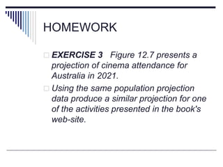 HOMEWORK
 EXERCISE 3 Figure 12.7 presents a
projection of cinema attendance for
Australia in 2021.
 Using the same population projection
data produce a similar projection for one
of the activities presented in the book's
web-site.
 