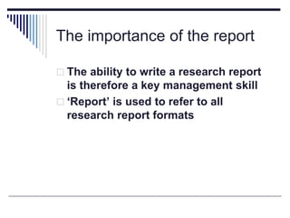 The importance of the report
 The ability to write a research report
is therefore a key management skill
 ‘Report’ is used to refer to all
research report formats
 