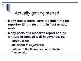 Actually getting started
 Many researchers leave too little time for
report-writing – resulting in ‘last minute
rush’
 Many parts of a research report can be
written/ organised well in advance, eg.:
 introduction;
 statement of objectives;
 outline of the theoretical or evaluative
framework;
 