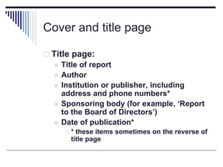 Cover and title page
 Title page:
 Title of report
 Author
 Institution or publisher, including
address and phone numbers*
 Sponsoring body (for example, ‘Report
to the Board of Directors’)
 Date of publication*
 * these items sometimes on the reverse of
title page
 