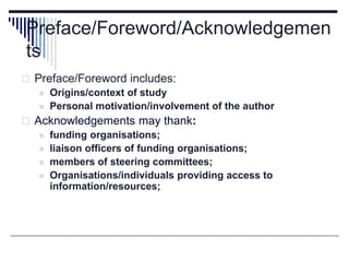 Preface/Foreword/Acknowledgemen
ts
 Preface/Foreword includes:
 Origins/context of study
 Personal motivation/involvement of the author
 Acknowledgements may thank:
 funding organisations;
 liaison officers of funding organisations;
 members of steering committees;
 Organisations/individuals providing access to
information/resources;
 